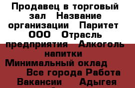 Продавец в торговый зал › Название организации ­ Паритет, ООО › Отрасль предприятия ­ Алкоголь, напитки › Минимальный оклад ­ 26 000 - Все города Работа » Вакансии   . Адыгея респ.,Адыгейск г.